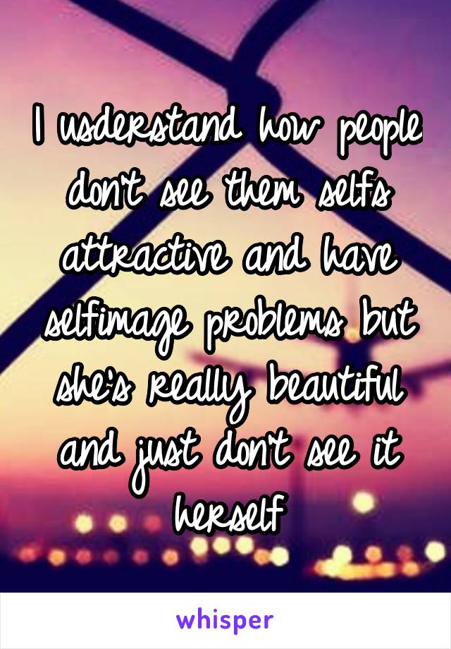 I usderstand how people don't see them selfs attractive and have selfimage problems but she's really beautiful and just don't see it herself