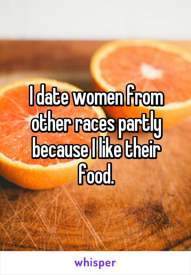 I date women from other races partly because I like their food.