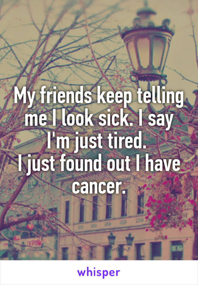 My friends keep telling me I look sick. I say I'm just tired. 
I just found out I have cancer.