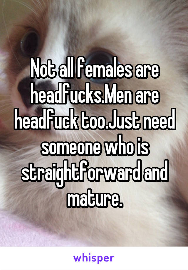 Not all females are headfucks.Men are headfuck too.Just need someone who is straightforward and mature.