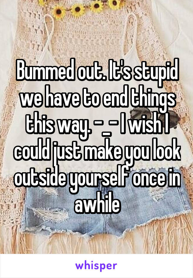 Bummed out. It's stupid we have to end things this way. -_- I wish I could just make you look outside yourself once in awhile