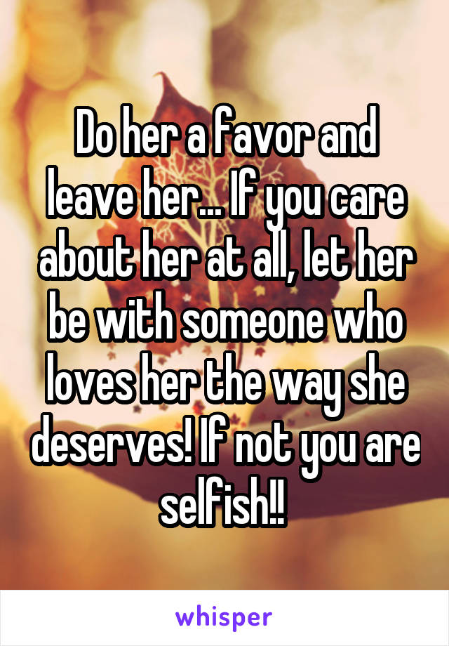 Do her a favor and leave her... If you care about her at all, let her be with someone who loves her the way she deserves! If not you are selfish!! 