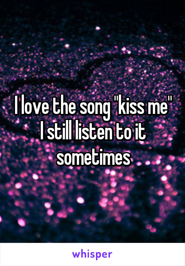 I love the song "kiss me" I still listen to it sometimes