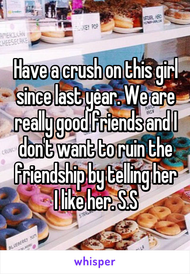 Have a crush on this girl since last year. We are really good friends and I don't want to ruin the friendship by telling her I like her. S.S