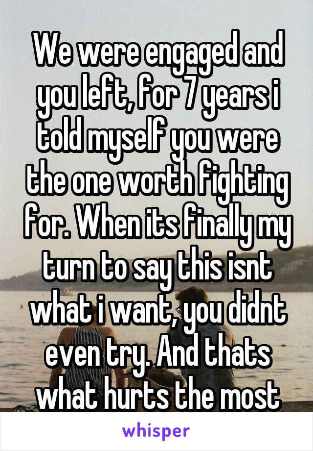 We were engaged and you left, for 7 years i told myself you were the one worth fighting for. When its finally my turn to say this isnt what i want, you didnt even try. And thats what hurts the most