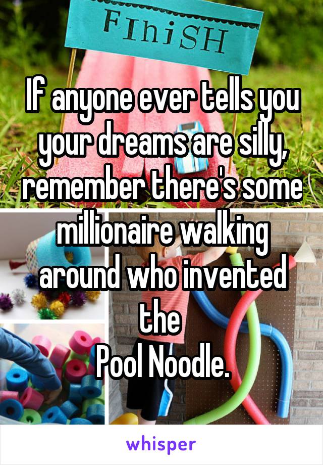 If anyone ever tells you your dreams are silly, remember there's some millionaire walking around who invented the 
Pool Noodle.