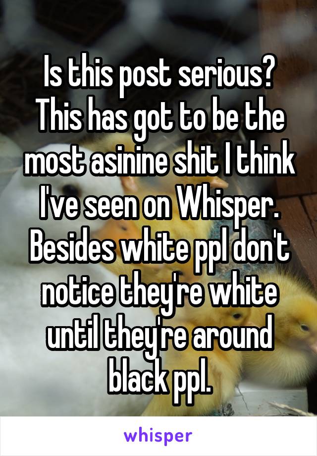 Is this post serious? This has got to be the most asinine shit I think I've seen on Whisper. Besides white ppl don't notice they're white until they're around black ppl.