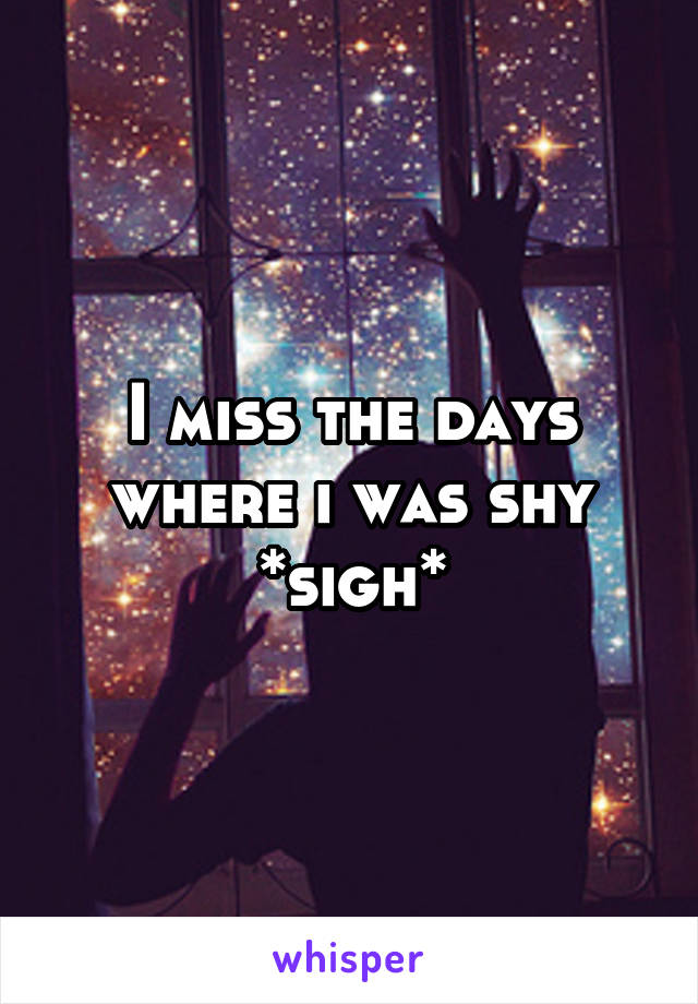 I miss the days where i was shy *sigh*