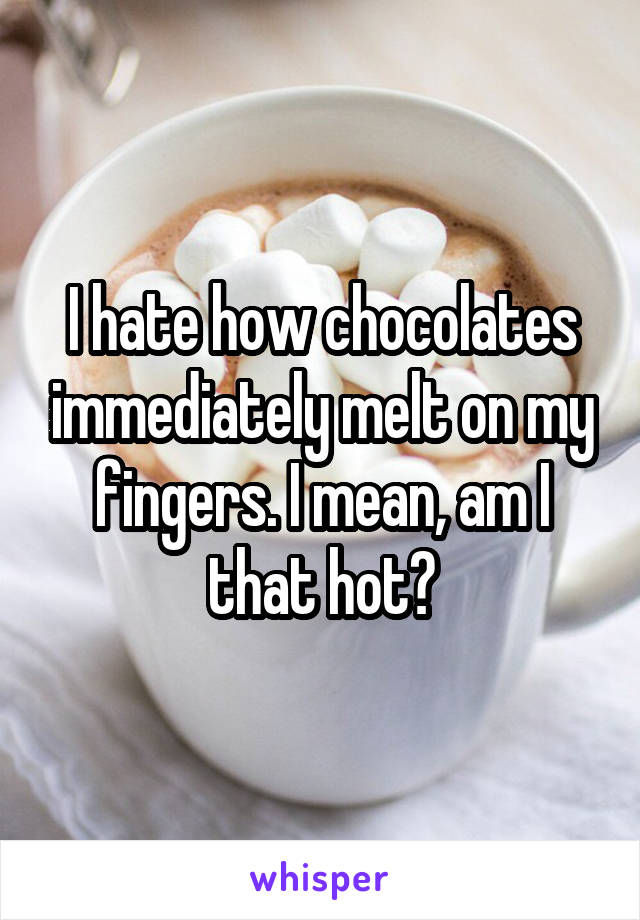 I hate how chocolates immediately melt on my fingers. I mean, am I that hot?