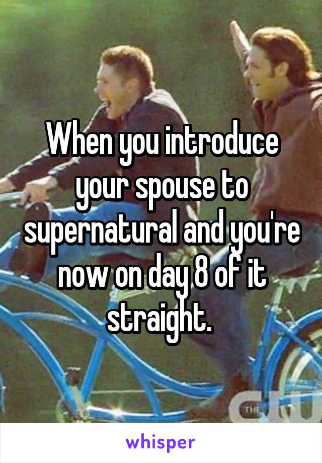 When you introduce your spouse to supernatural and you're now on day 8 of it straight. 