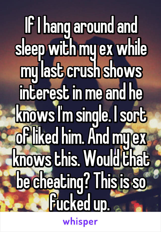 If I hang around and sleep with my ex while my last crush shows interest in me and he knows I'm single. I sort of liked him. And my ex knows this. Would that be cheating? This is so fucked up. 