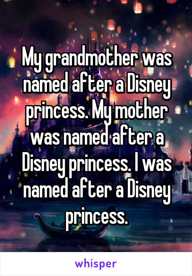 My grandmother was named after a Disney princess. My mother was named after a Disney princess. I was named after a Disney princess.