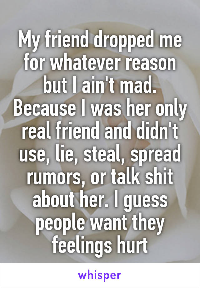 My friend dropped me for whatever reason but I ain't mad. Because I was her only real friend and didn't use, lie, steal, spread rumors, or talk shit about her. I guess people want they feelings hurt