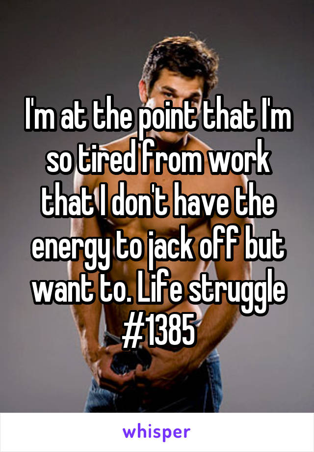 I'm at the point that I'm so tired from work that I don't have the energy to jack off but want to. Life struggle #1385