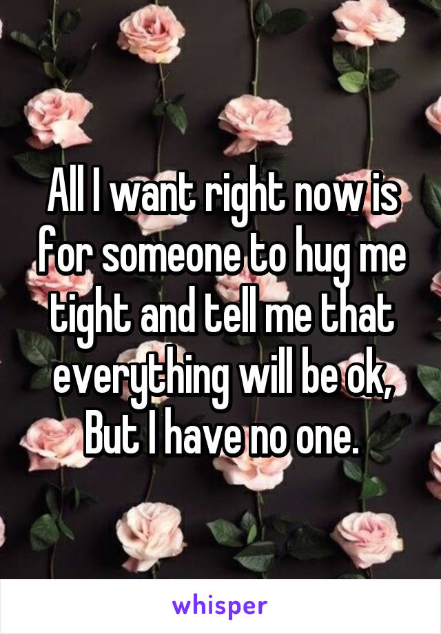 All I want right now is for someone to hug me tight and tell me that everything will be ok,
But I have no one.