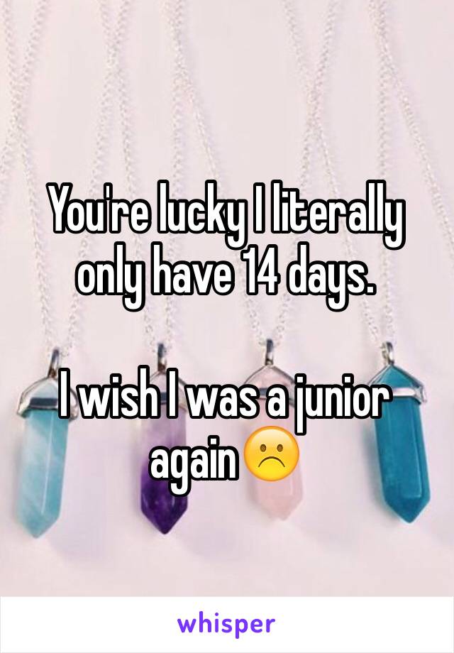 You're lucky I literally only have 14 days.

I wish I was a junior again☹️