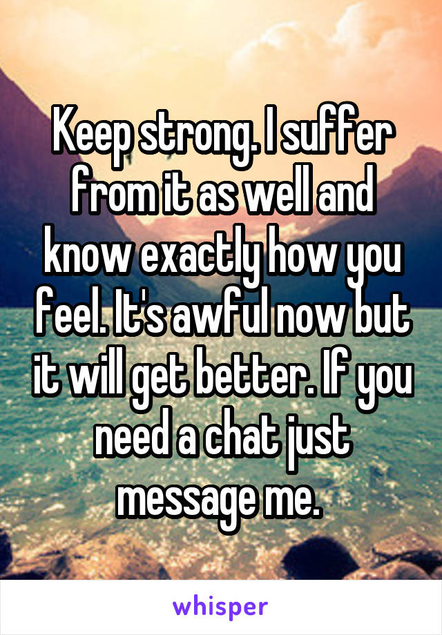 Keep strong. I suffer from it as well and know exactly how you feel. It's awful now but it will get better. If you need a chat just message me. 