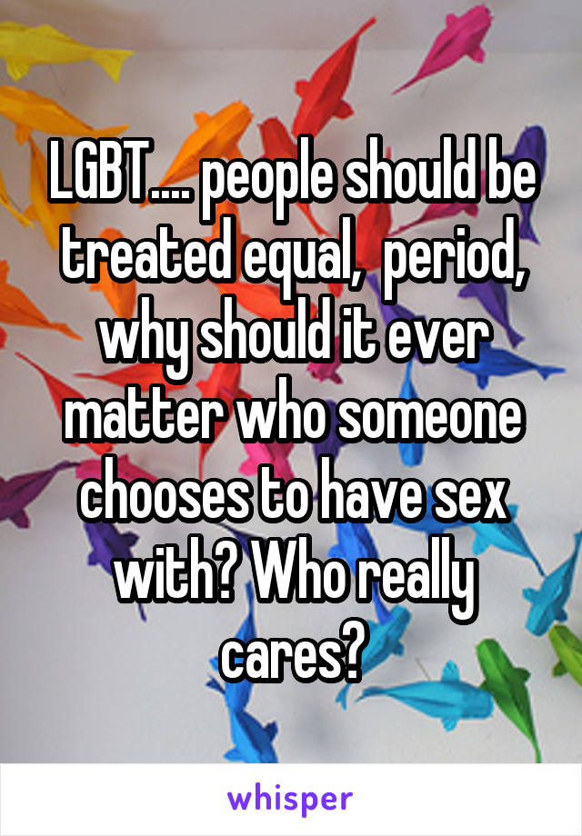 LGBT.... people should be treated equal,  period, why should it ever matter who someone chooses to have sex with? Who really cares?