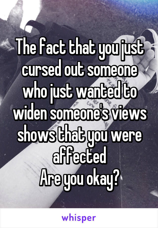 The fact that you just cursed out someone who just wanted to widen someone's views shows that you were affected
Are you okay?