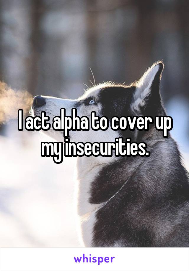 I act alpha to cover up my insecurities.