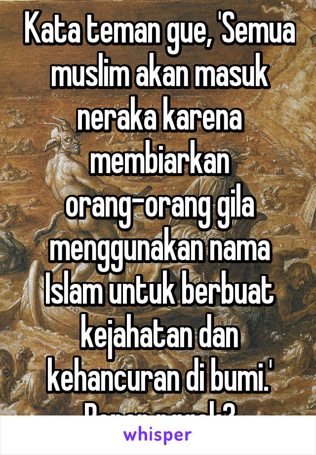 Kata teman gue, 'Semua muslim akan masuk neraka karena membiarkan orang-orang gila menggunakan nama Islam untuk berbuat kejahatan dan kehancuran di bumi.'
Bener nggak?