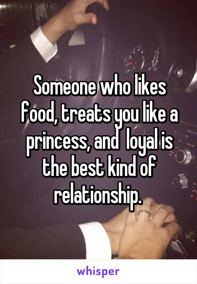 Someone who likes food, treats you like a princess, and  loyal is the best kind of relationship. 