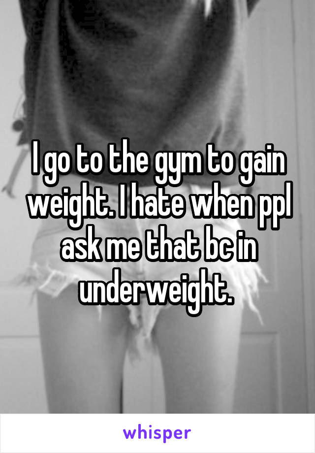 I go to the gym to gain weight. I hate when ppl ask me that bc in underweight. 