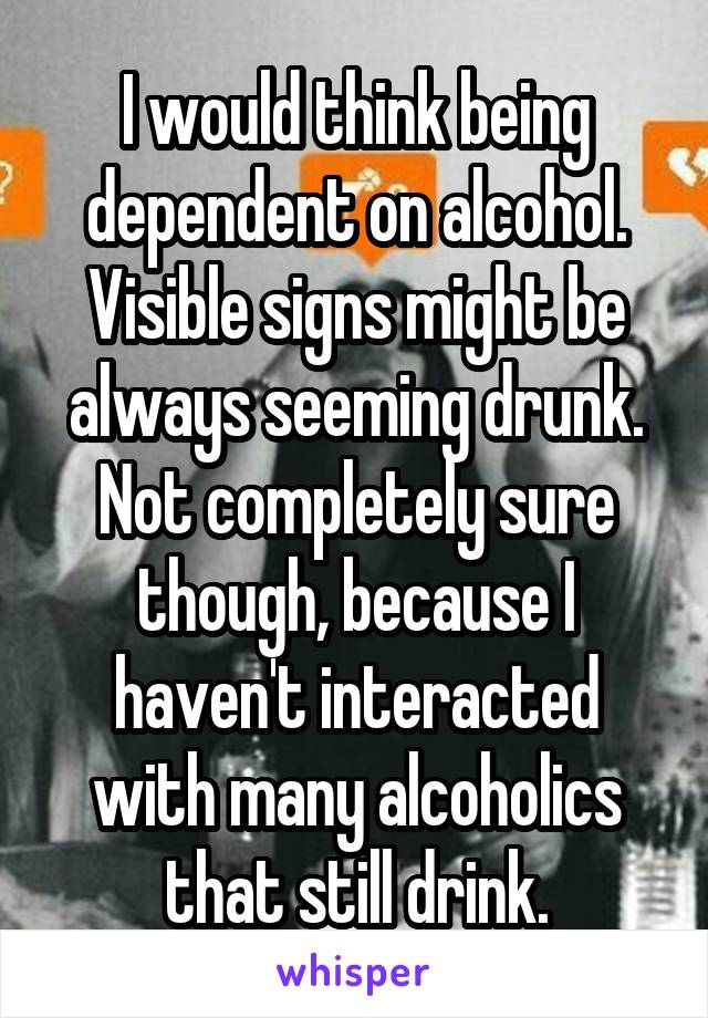 I would think being dependent on alcohol. Visible signs might be always seeming drunk. Not completely sure though, because I haven't interacted with many alcoholics that still drink.