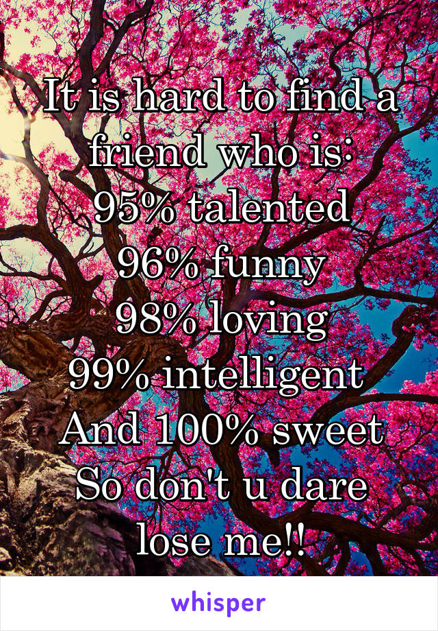 It is hard to find a friend who is:
95% talented
96% funny
98% loving
99% intelligent 
And 100% sweet
So don't u dare lose me!!