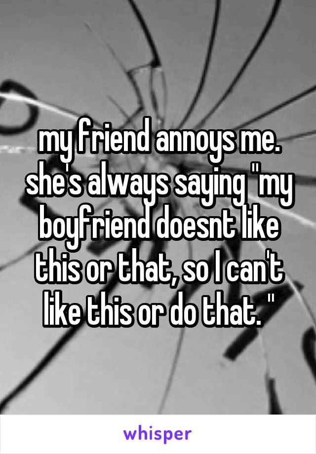 my friend annoys me. she's always saying "my boyfriend doesnt like this or that, so I can't like this or do that. "