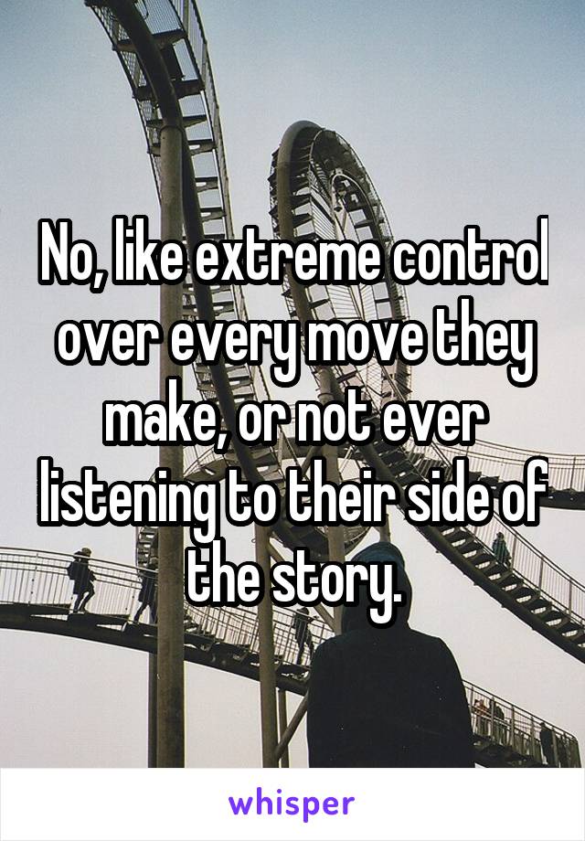 No, like extreme control over every move they make, or not ever listening to their side of the story.