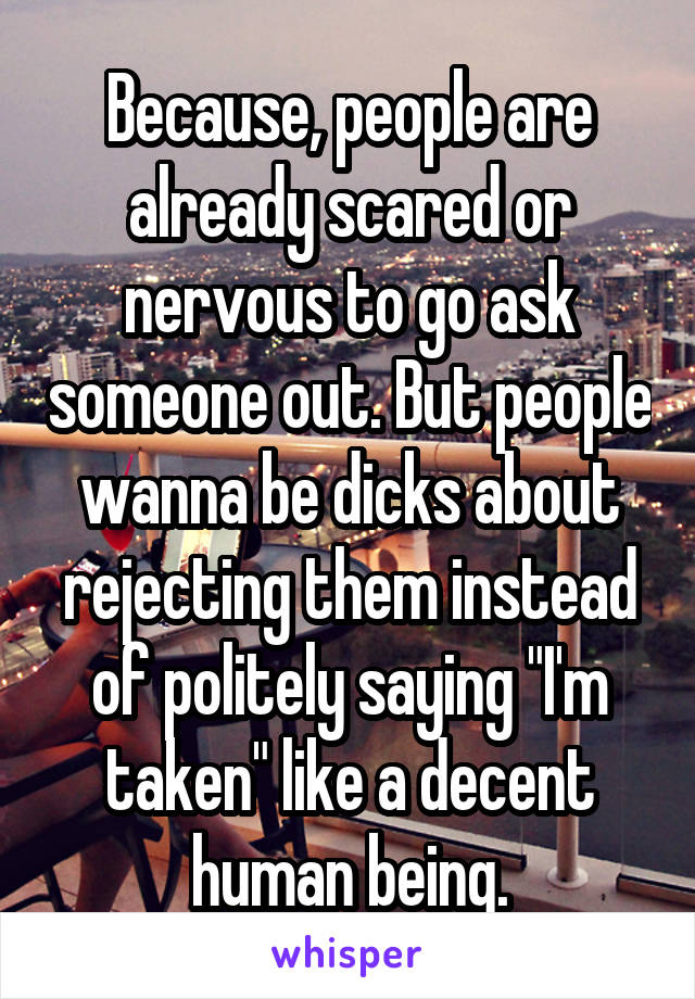 Because, people are already scared or nervous to go ask someone out. But people wanna be dicks about rejecting them instead of politely saying "I'm taken" like a decent human being.