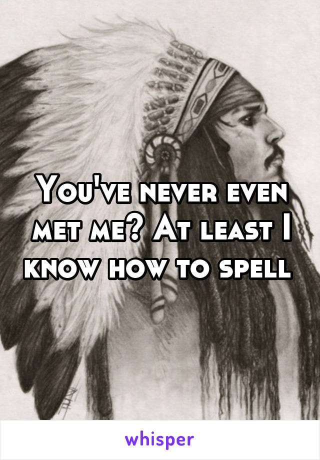 You've never even met me? At least I know how to spell 