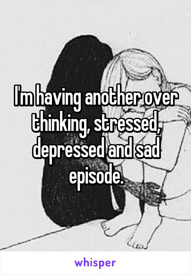 I'm having another over thinking, stressed, depressed and sad episode.