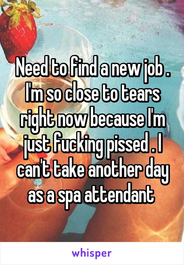 Need to find a new job . I'm so close to tears right now because I'm just fucking pissed . I can't take another day as a spa attendant 