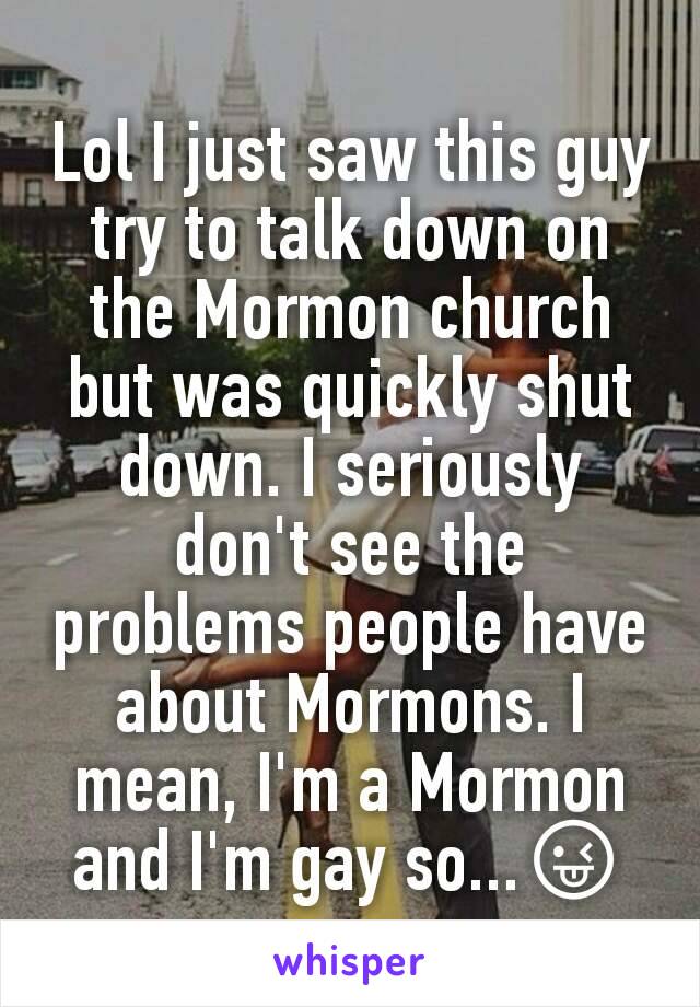 Lol I just saw this guy try to talk down on the Mormon church but was quickly shut down. I seriously don't see the problems people have about Mormons. I mean, I'm a Mormon and I'm gay so...😜