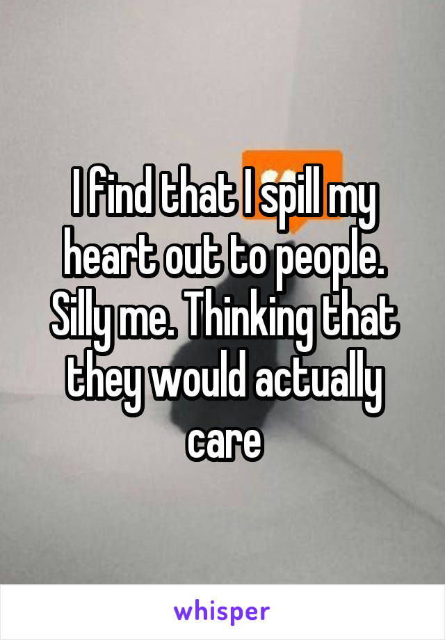 I find that I spill my heart out to people. Silly me. Thinking that they would actually care