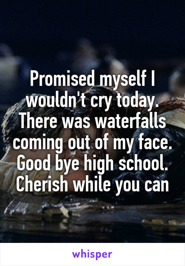 Promised myself I wouldn't cry today. There was waterfalls coming out of my face. Good bye high school. Cherish while you can