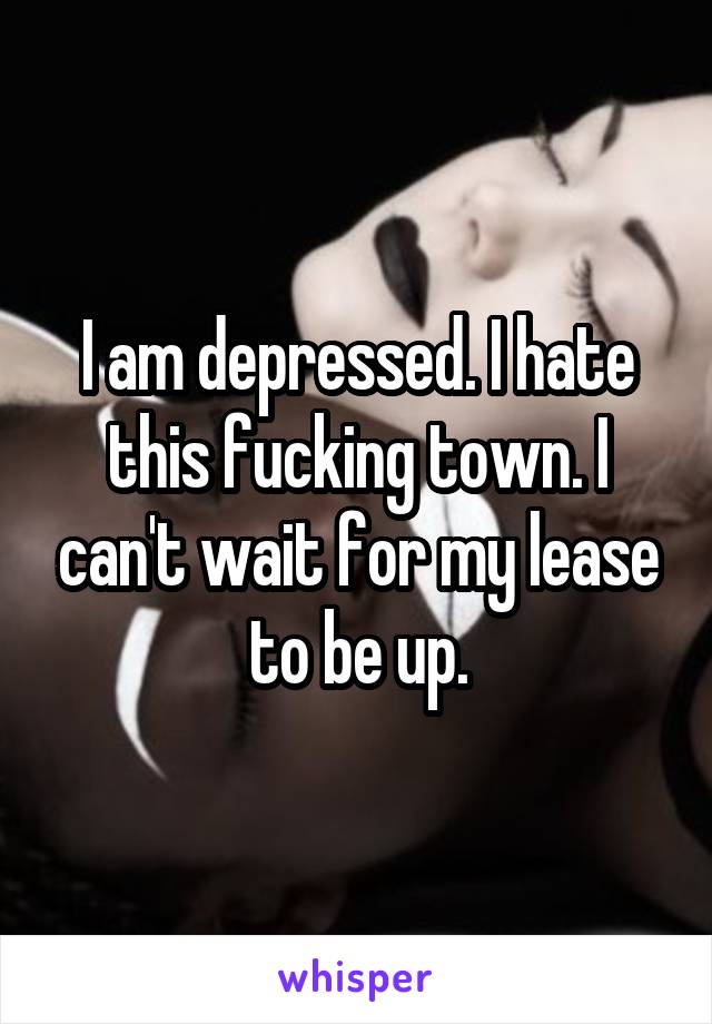 I am depressed. I hate this fucking town. I can't wait for my lease to be up.