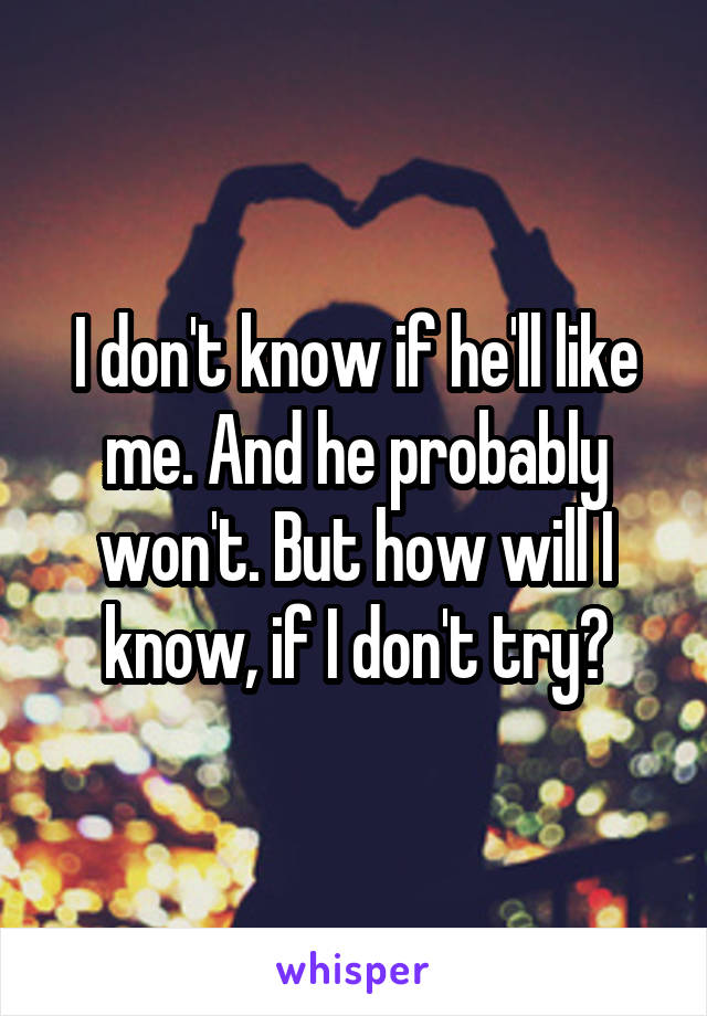 I don't know if he'll like me. And he probably won't. But how will I know, if I don't try?