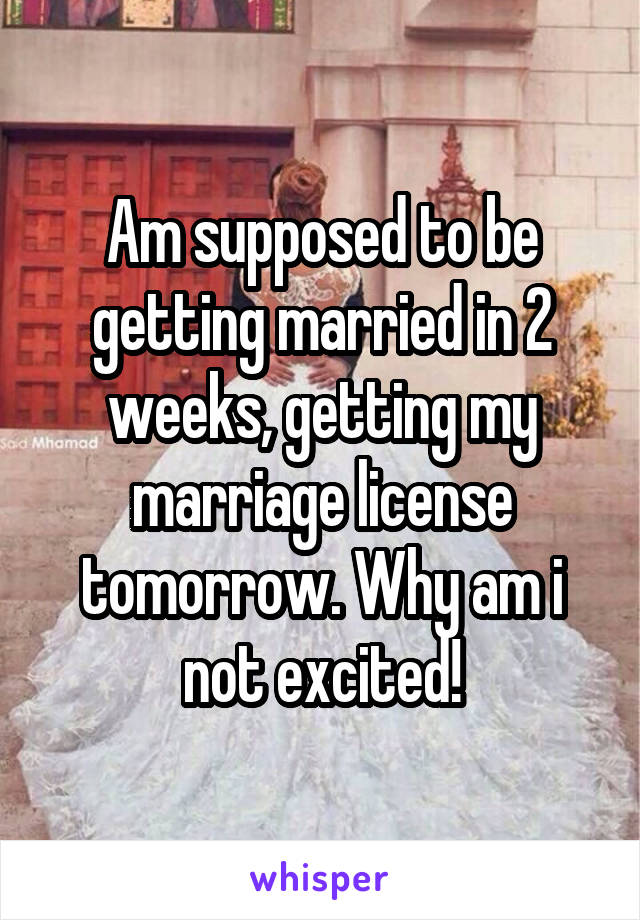 Am supposed to be getting married in 2 weeks, getting my marriage license tomorrow. Why am i not excited!