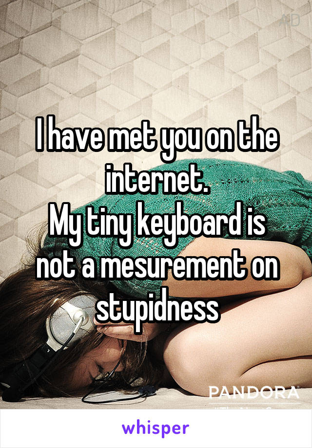 I have met you on the internet.
My tiny keyboard is not a mesurement on stupidness