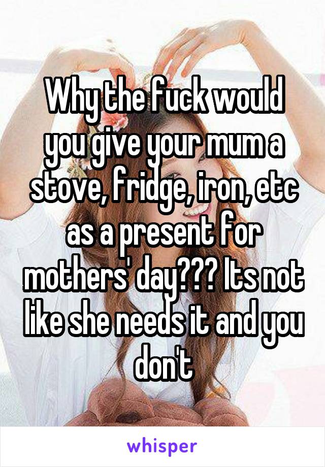 Why the fuck would you give your mum a stove, fridge, iron, etc as a present for mothers' day??? Its not like she needs it and you don't