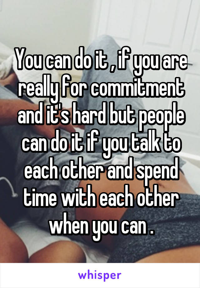 You can do it , if you are really for commitment and it's hard but people can do it if you talk to each other and spend time with each other when you can .