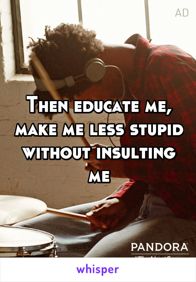 Then educate me, make me less stupid without insulting me