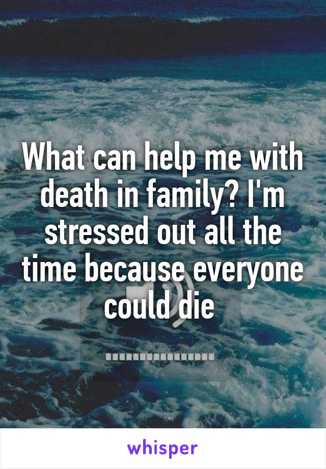 What can help me with death in family? I'm stressed out all the time because everyone could die 