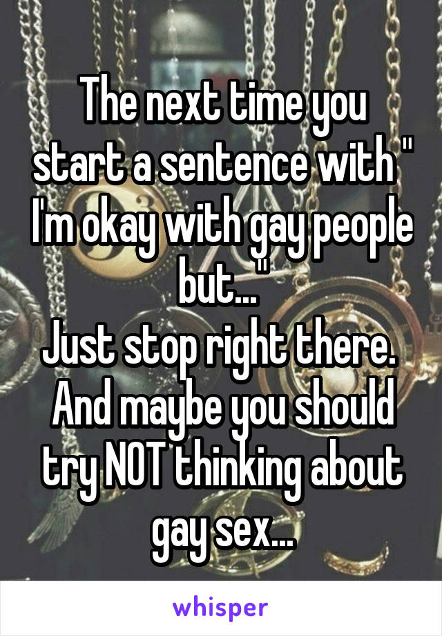 The next time you start a sentence with " I'm okay with gay people but..."
Just stop right there. 
And maybe you should try NOT thinking about gay sex...