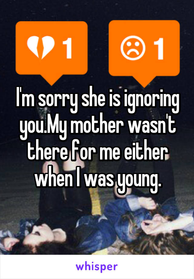 I'm sorry she is ignoring you.My mother wasn't there for me either when I was young.