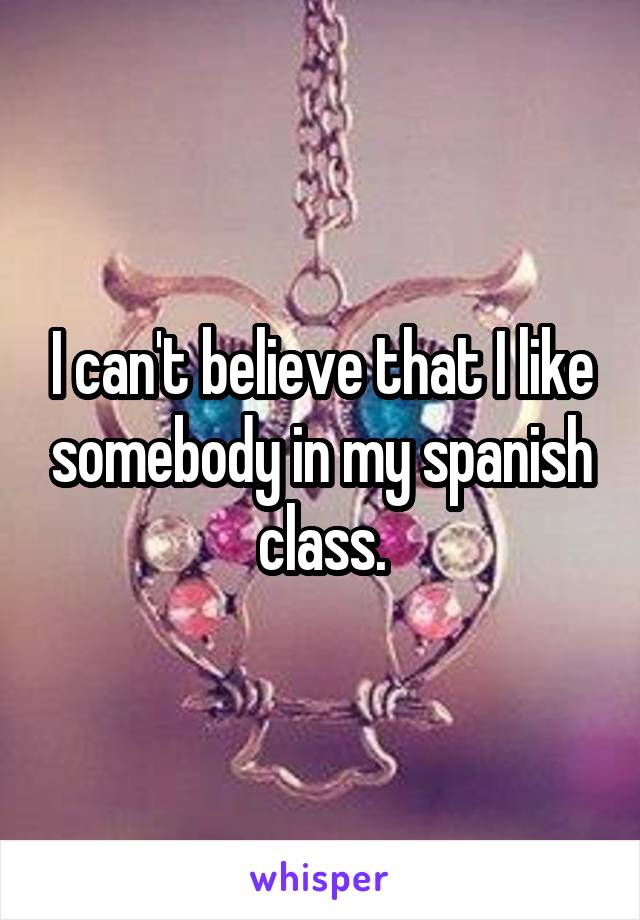 I can't believe that I like somebody in my spanish class.