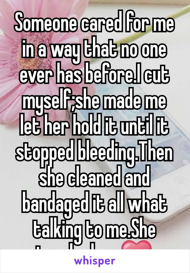 Someone cared for me in a way that no one ever has before.I cut myself;she made me let her hold it until it stopped bleeding.Then she cleaned and bandaged it all what talking to me.She touched my❤